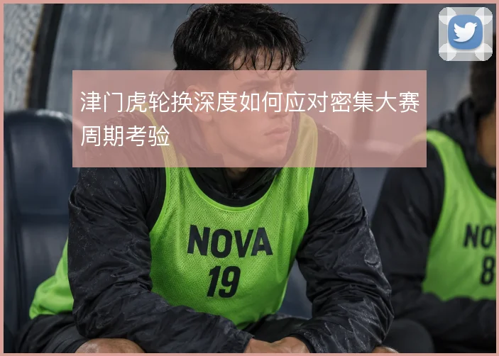 津门虎轮换深度如何应对密集大赛周期考验