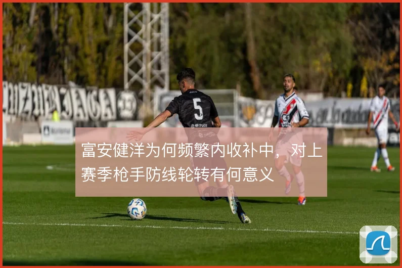 富安健洋为何频繁内收补中，对上赛季枪手防线轮转有何意义