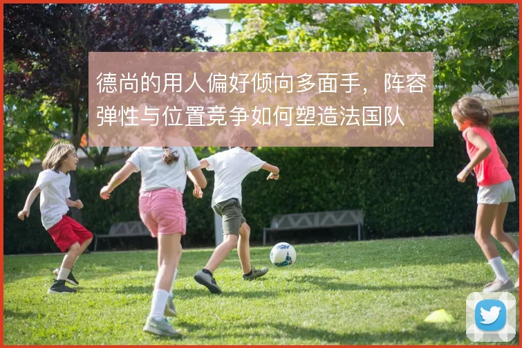 德尚的用人偏好倾向多面手,阵容弹性与位置竞争如何塑造法国队