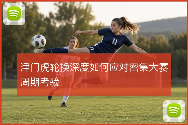 津门虎轮换深度如何应对密集大赛周期考验