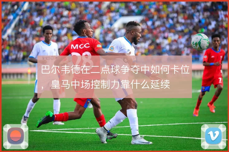 巴尔韦德在二点球争夺中如何卡位，皇马中场控制力靠什么延续