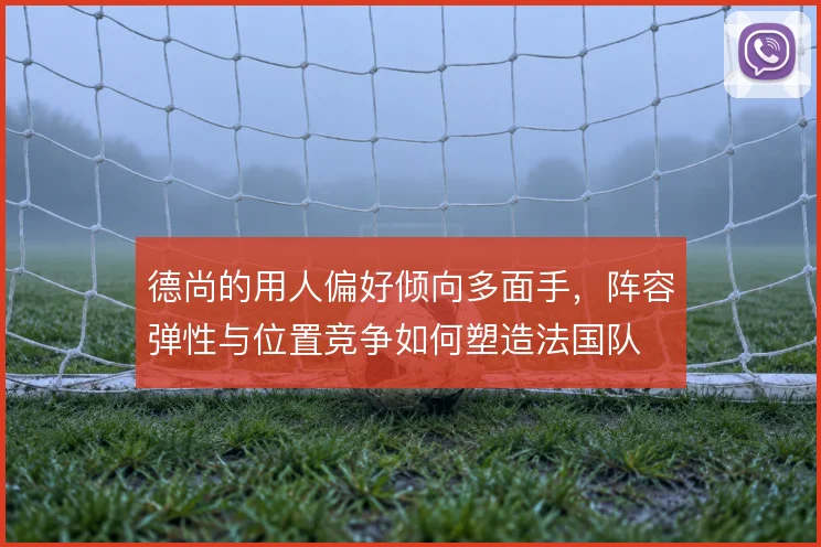 德尚的用人偏好倾向多面手，阵容弹性与位置竞争如何塑造法国队