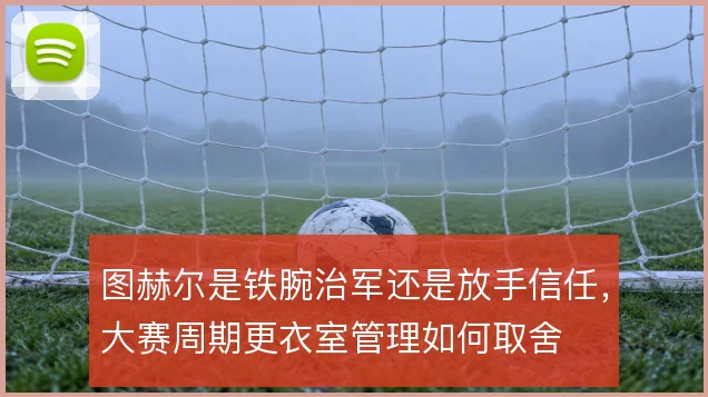 图赫尔是铁腕治军还是放手信任,大赛周期更衣室管理如何取舍