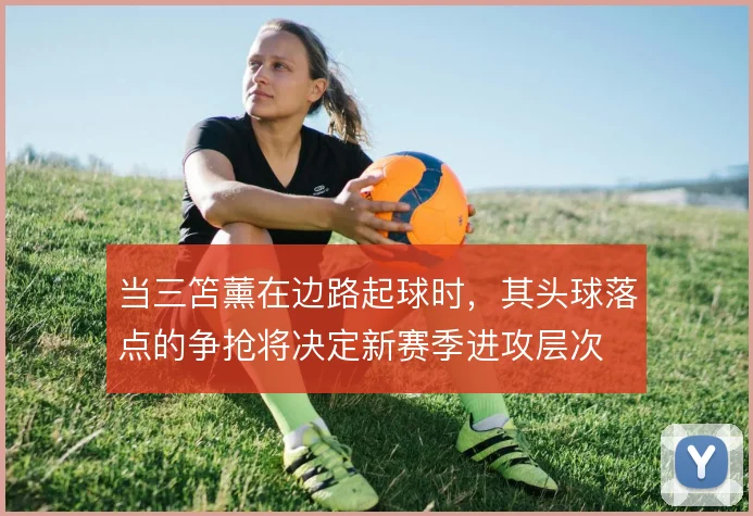 当三笘薰在边路起球时，其头球落点的争抢将决定新赛季进攻层次