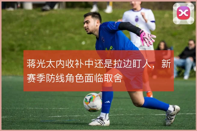 蒋光太内收补中还是拉边盯人，新赛季防线角色面临取舍