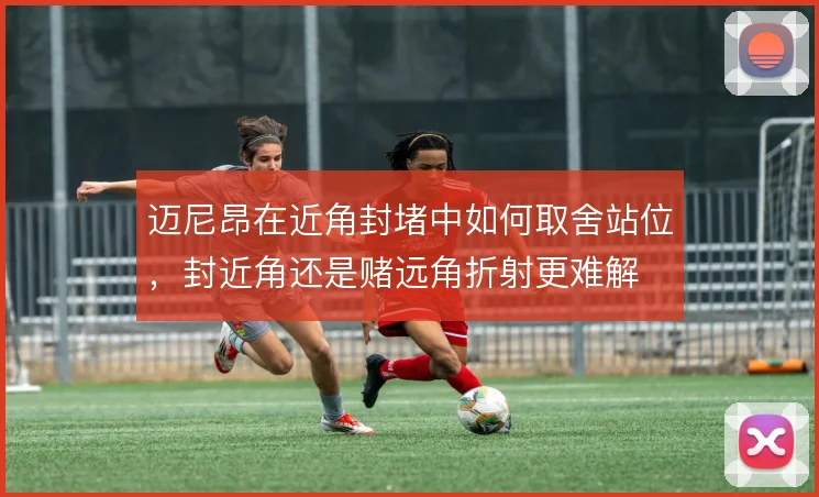 迈尼昂在近角封堵中如何取舍站位，封近角还是赌远角折射更难解