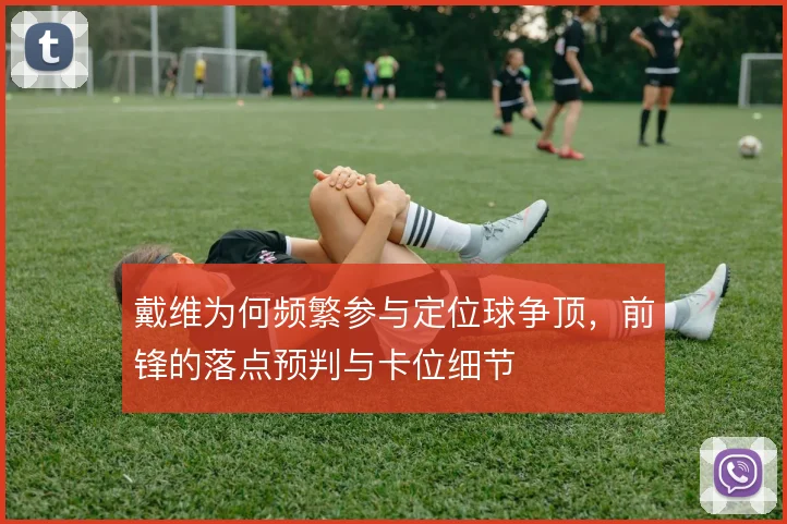 戴维为何频繁参与定位球争顶，前锋的落点预判与卡位细节