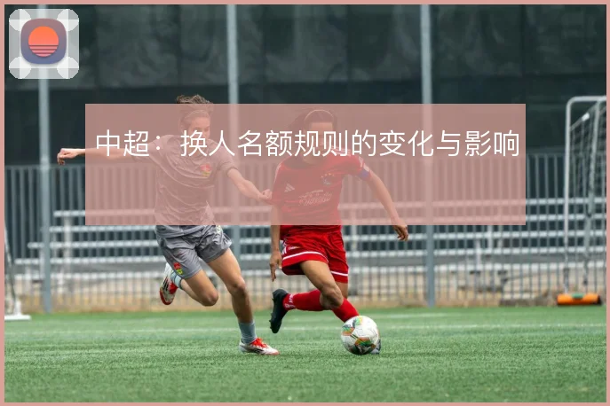 中超:换人名额规则的变化与影响