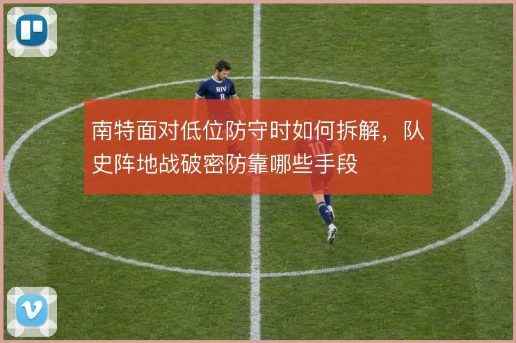 南特面对低位防守时如何拆解，队史阵地战破密防靠哪些手段