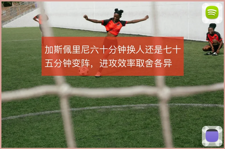 加斯佩里尼六十分钟换人还是七十五分钟变阵，进攻效率取舍各异
