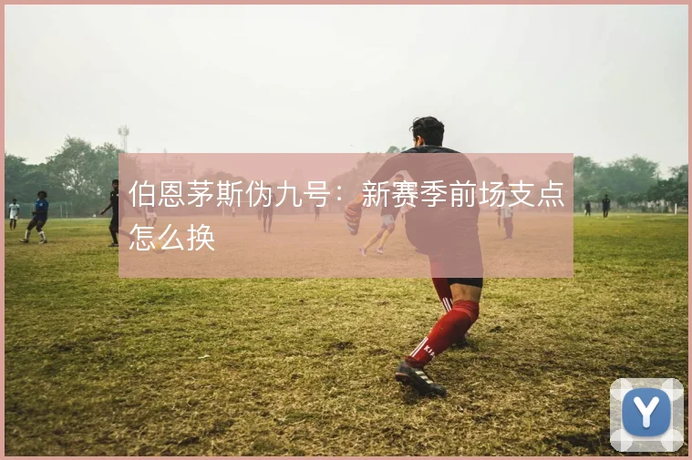 伯恩茅斯伪九号:新赛季前场支点怎么换