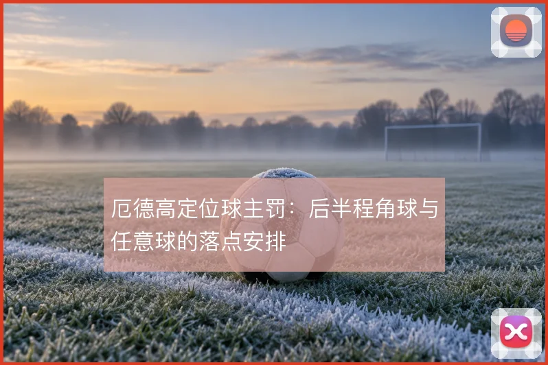 厄德高定位球主罚:后半程角球与任意球的落点安排